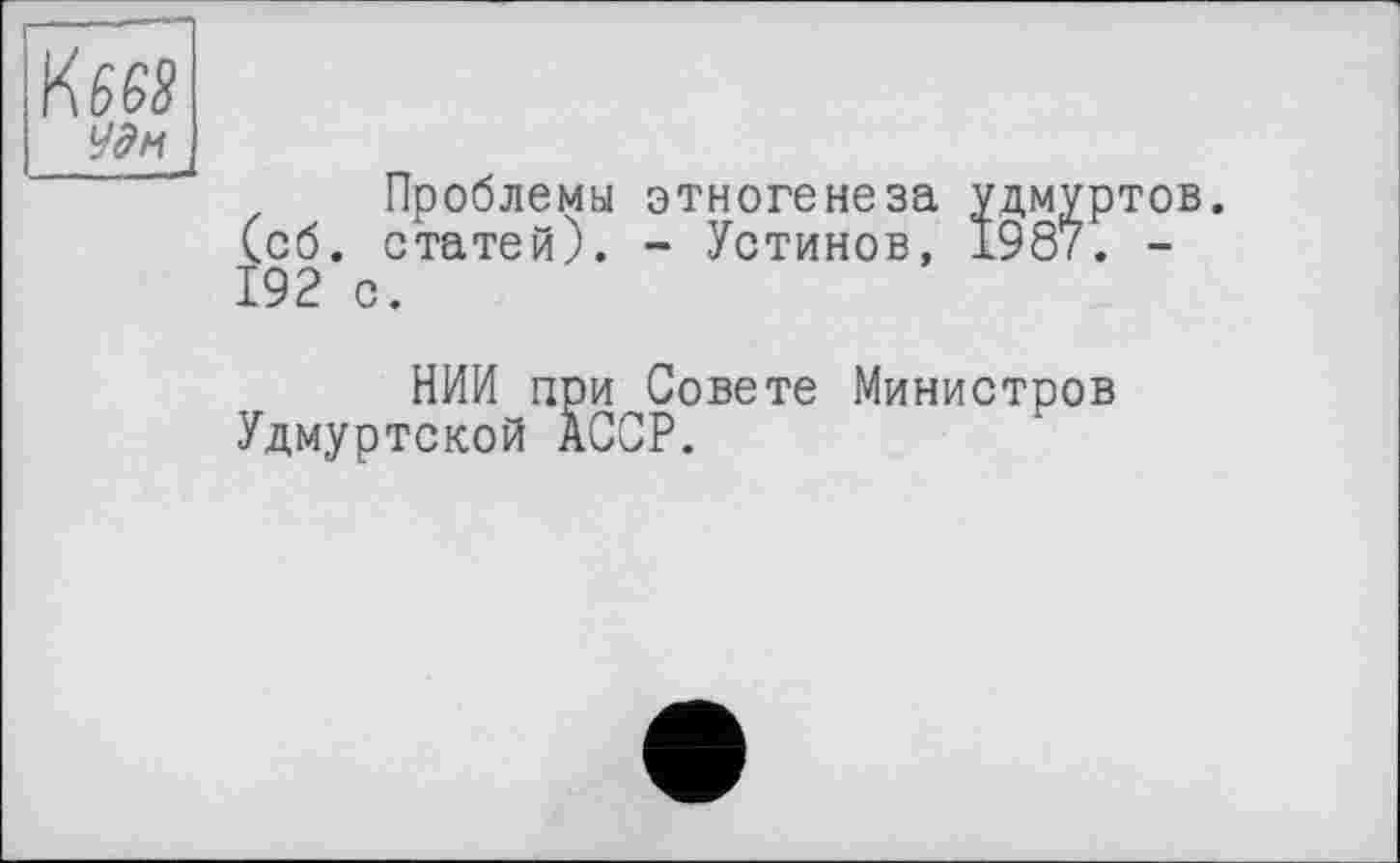 ﻿KM
Удн
Проблемы этногенеза удмуртов, (об. статей). - Устинов, 1987. -192 с.
НИИ при Совете Министров Удмуртской АССР.